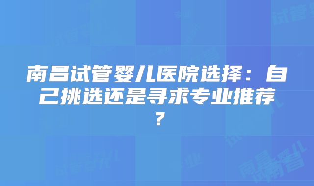 南昌试管婴儿医院选择：自己挑选还是寻求专业推荐？