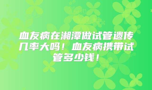 血友病在湘潭做试管遗传几率大吗！血友病携带试管多少钱！