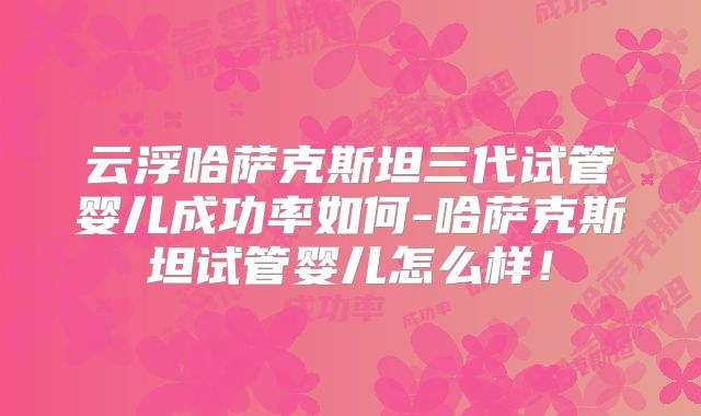 云浮哈萨克斯坦三代试管婴儿成功率如何-哈萨克斯坦试管婴儿怎么样!