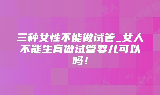 三种女性不能做试管_女人不能生育做试管婴儿可以吗!