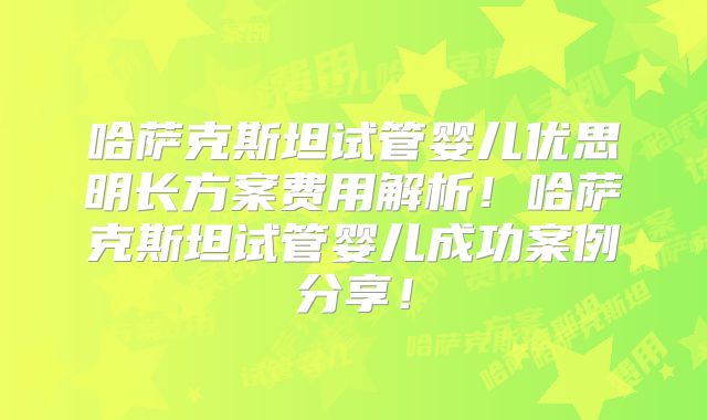 哈萨克斯坦试管婴儿优思明长方案费用解析！哈萨克斯坦试管婴儿成功案例分享！