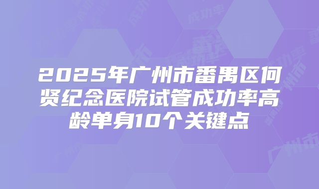 2025年广州市番禺区何贤纪念医院试管成功率高龄单身10个关键点