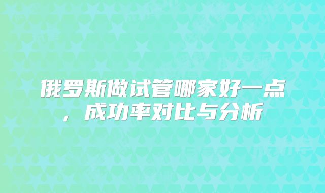 俄罗斯做试管哪家好一点, 成功率对比与分析