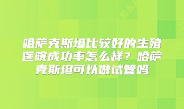 哈萨克斯坦比较好的生殖医院成功率怎么样？哈萨克斯坦可以做试管吗