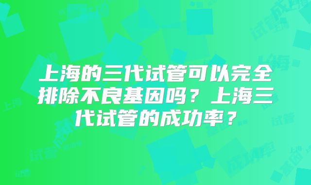 上海的三代试管可以完全排除不良基因吗？上海三代试管的成功率？