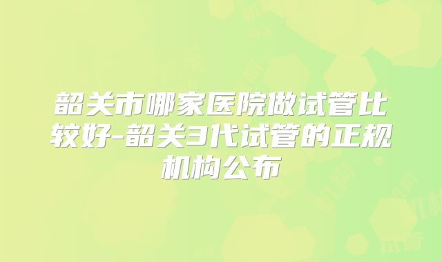 韶关市哪家医院做试管比较好-韶关3代试管的正规机构公布