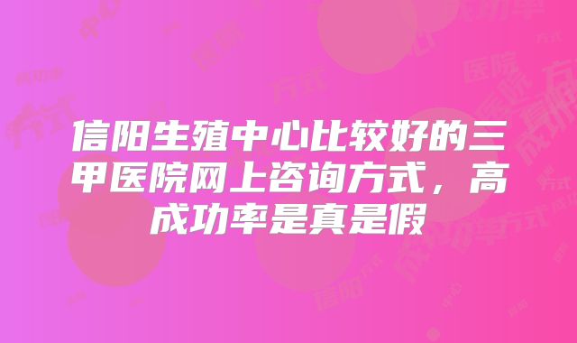 信阳生殖中心比较好的三甲医院网上咨询方式,高成功率是真是假