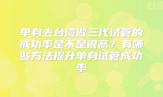 单身去台湾做三代试管的成功率是不是很高？有哪些方法提升单身试管成功率