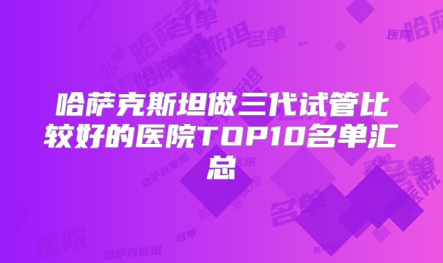 哈萨克斯坦做三代试管比较好的医院TOP10名单汇总