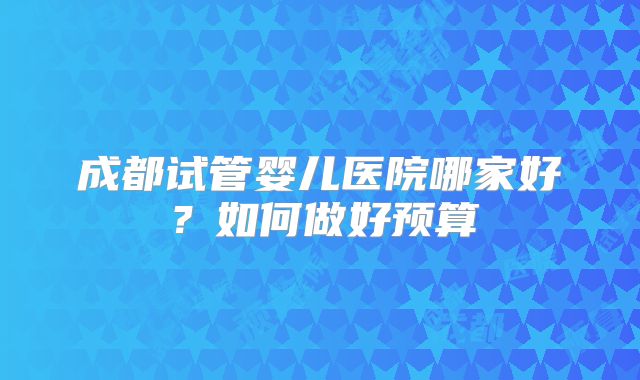 成都试管婴儿医院哪家好？如何做好预算