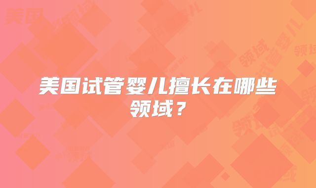 美国试管婴儿擅长在哪些领域？