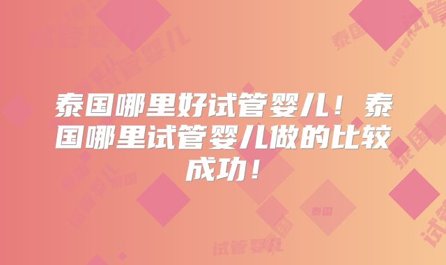 泰国哪里好试管婴儿！泰国哪里试管婴儿做的比较成功！