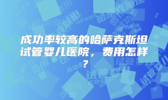 成功率较高的哈萨克斯坦试管婴儿医院，费用怎样？