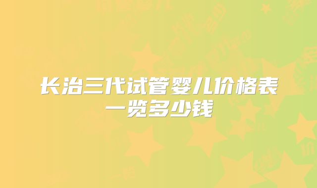 长治三代试管婴儿价格表一览多少钱