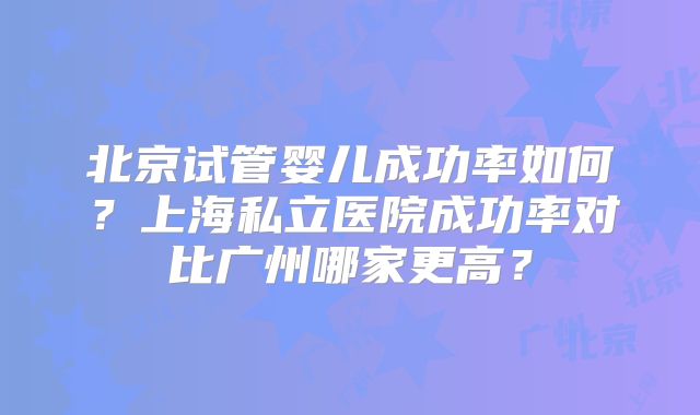 北京试管婴儿成功率如何？上海私立医院成功率对比广州哪家更高？