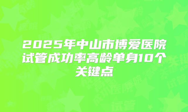 2025年中山市博爱医院试管成功率高龄单身10个关键点