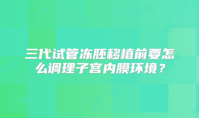 三代试管冻胚移植前要怎么调理子宫内膜环境?