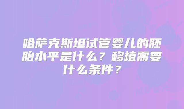 哈萨克斯坦试管婴儿的胚胎水平是什么？移植需要什么条件？