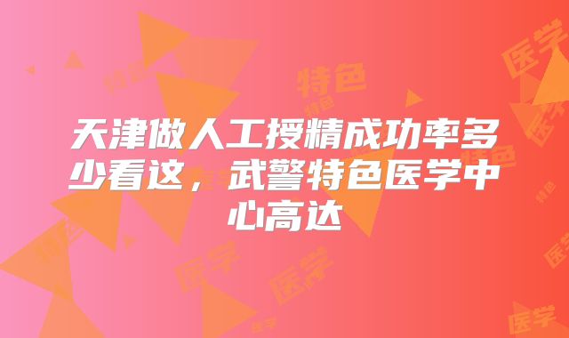 天津做人工授精成功率多少看这,武警特色医学中心高达