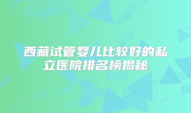 西藏试管婴儿比较好的私立医院排名榜揭秘