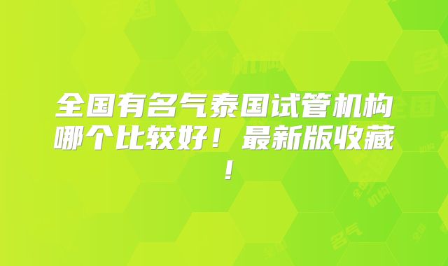 全国有名气泰国试管机构哪个比较好！最新版收藏！