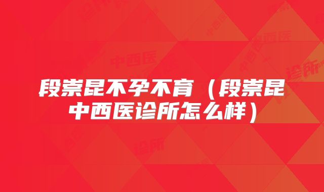 段崇昆不孕不育（段崇昆中西医诊所怎么样）