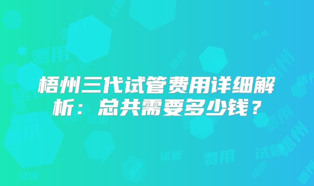 梧州三代试管费用详细解析：总共需要多少钱？