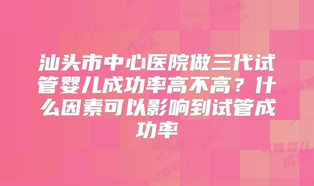 汕头市中心医院做三代试管婴儿成功率高不高？什么因素可以影响到试管成功率