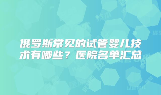 俄罗斯常见的试管婴儿技术有哪些？医院名单汇总