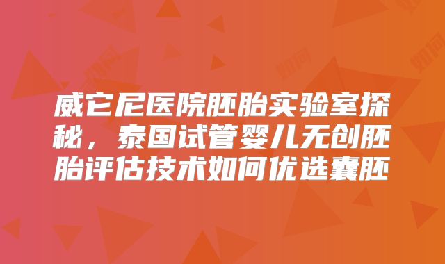 威它尼医院胚胎实验室探秘，泰国试管婴儿无创胚胎评估技术如何优选囊胚