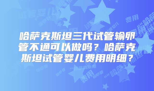哈萨克斯坦三代试管输卵管不通可以做吗？哈萨克斯坦试管婴儿费用明细？