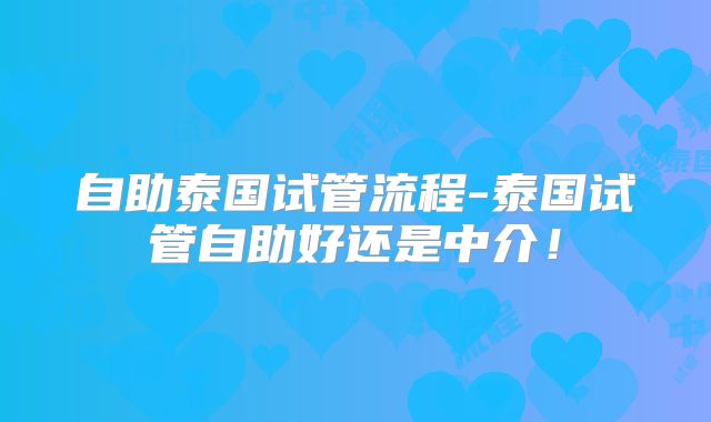自助泰国试管流程-泰国试管自助好还是中介！