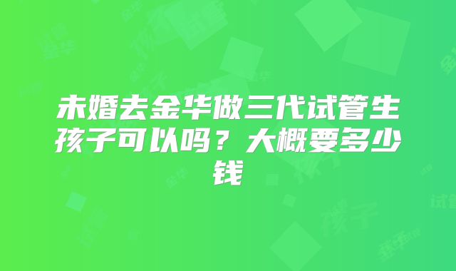 未婚去金华做三代试管生孩子可以吗？大概要多少钱