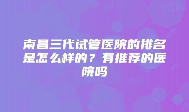 南昌三代试管医院的排名是怎么样的?有推荐的医院吗