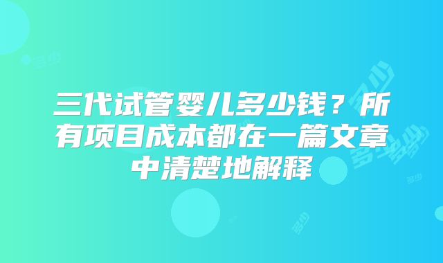 三代试管婴儿多少钱？所有项目成本都在一篇文章中清楚地解释
