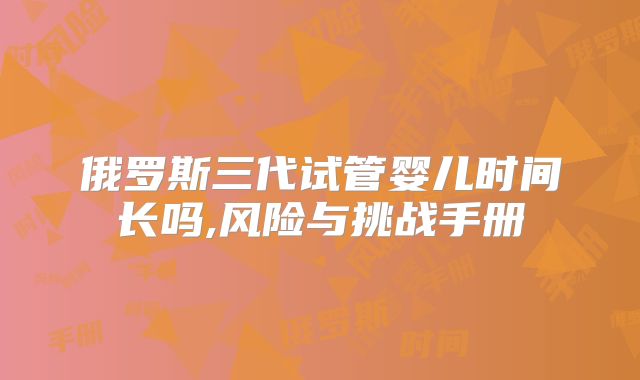 俄罗斯三代试管婴儿时间长吗,风险与挑战手册