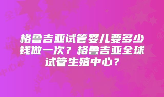 格鲁吉亚试管婴儿要多少钱做一次?格鲁吉亚全球试管生殖中心?