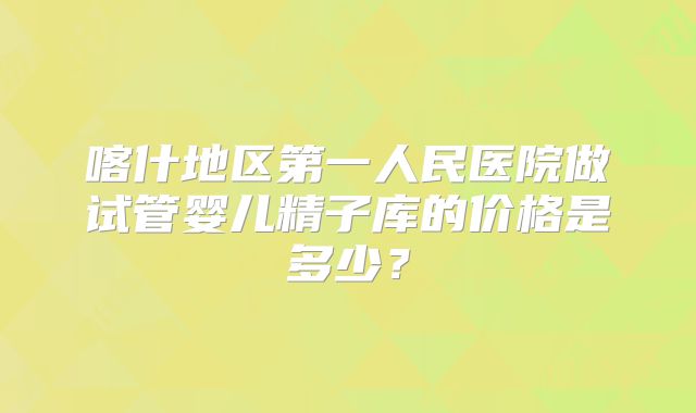 喀什地区第一人民医院做试管婴儿精子库的价格是多少?