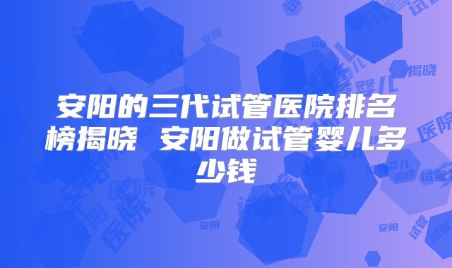 安阳的三代试管医院排名榜揭晓 安阳做试管婴儿多少钱