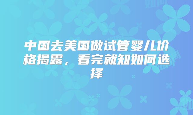 中国去美国做试管婴儿价格揭露,看完就知如何选择