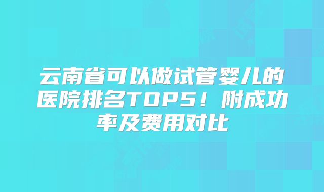 云南省可以做试管婴儿的医院排名TOP5！附成功率及费用对比