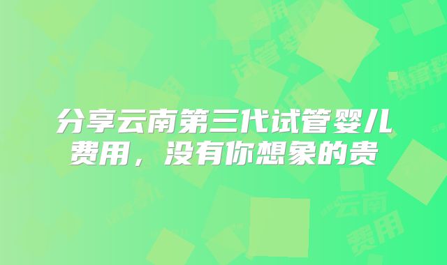 分享云南第三代试管婴儿费用，没有你想象的贵