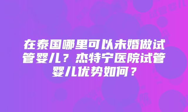 在泰国哪里可以未婚做试管婴儿?杰特宁医院试管婴儿优势如何?
