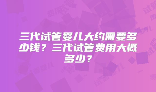 三代试管婴儿大约需要多少钱？三代试管费用大概多少？