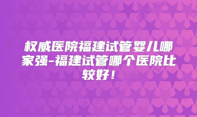 权威医院福建试管婴儿哪家强-福建试管哪个医院比较好！