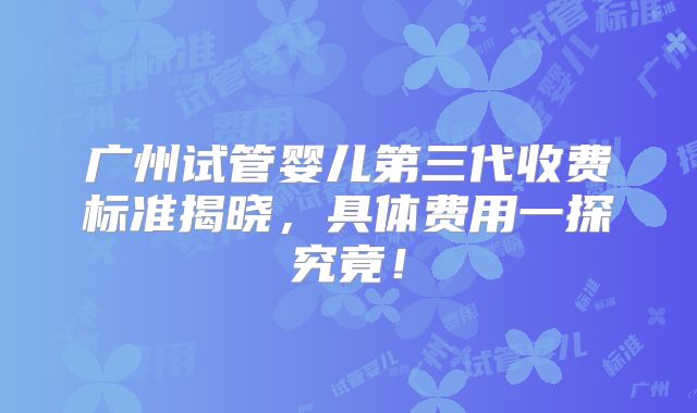 广州试管婴儿第三代收费标准揭晓，具体费用一探究竟！