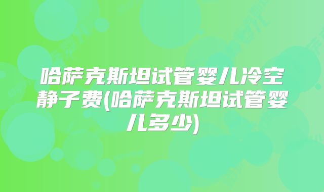 哈萨克斯坦试管婴儿冷空静子费(哈萨克斯坦试管婴儿多少)