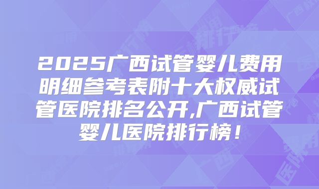 2025广西试管婴儿费用明细参考表附十大权威试管医院排名公开,广西试管婴儿医院排行榜！