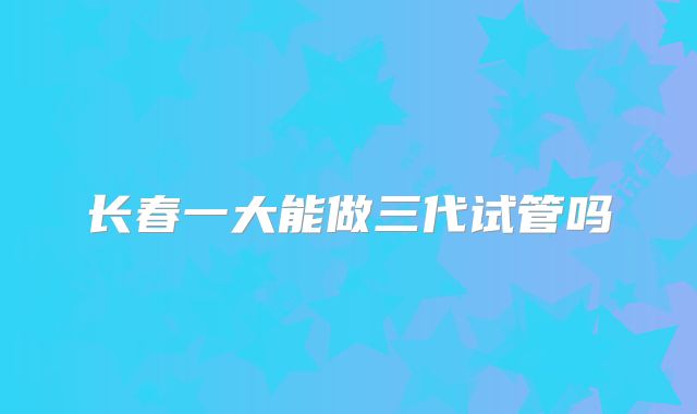 长春一大能做三代试管吗