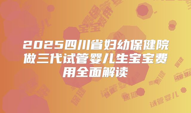 2025四川省妇幼保健院做三代试管婴儿生宝宝费用全面解读
